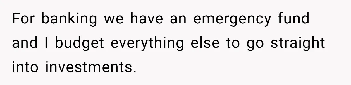 Wife Keeps Telling Everyone They’re Broke For Years, Husband Finally Reveals Their Family Secret For banking we have an emergency fund and I budget everything else to go straight into investments.