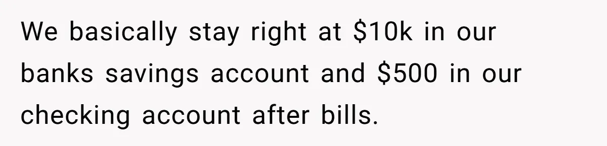 Wife Keeps Telling Everyone They’re Broke For Years, Husband Finally Reveals Their Family Secret We basically stay right at $10k in our banks savings account and $500 in our checking account after bills.