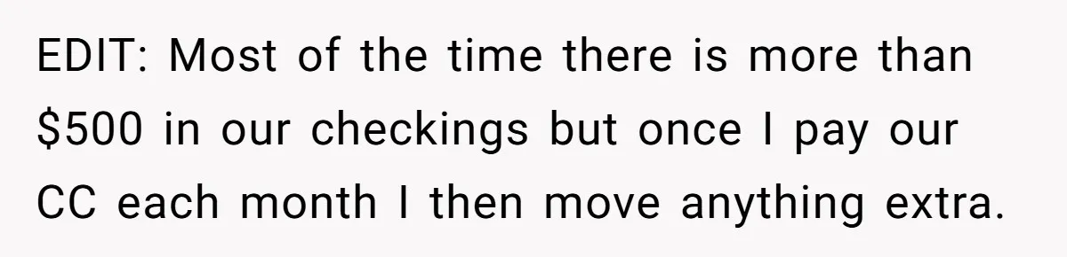 Wife Keeps Telling Everyone They’re Broke For Years, Husband Finally Reveals Their Family Secret EDIT: Most of the time there is more than $500 in our checkings but once I pay our CC each month I then move anything extra.
