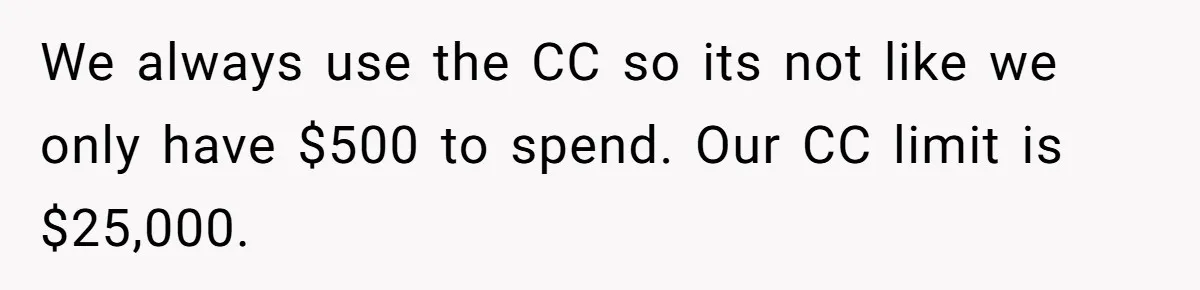Wife Keeps Telling Everyone They’re Broke For Years, Husband Finally Reveals Their Family Secret We always use the CC so its not like we only have $500 to spend. Our CC limit is $25,000.