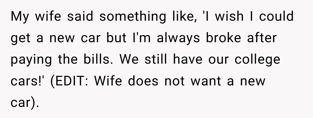 Wife Keeps Telling Everyone They’re Broke For Years, Husband Finally Reveals Their Family Secret My wife said something like, 'I wish I could get a new car but I'm always broke after paying the bills. We still have our college cars!' (EDIT: Wife does...