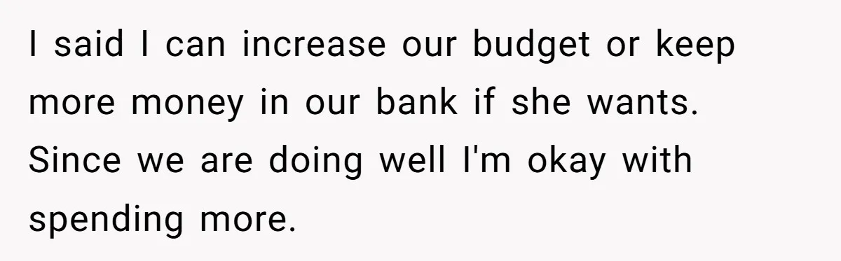 Wife Keeps Telling Everyone They’re Broke For Years, Husband Finally Reveals Their Family Secret I said I can increase our budget or keep more money in our bank if she wants. Since we are doing well I'm okay with spending more.