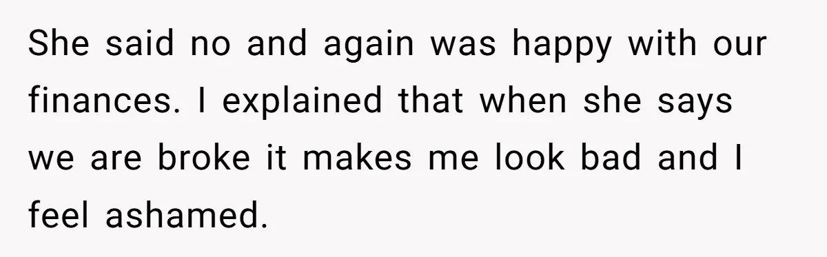 Wife Keeps Telling Everyone They’re Broke For Years, Husband Finally Reveals Their Family Secret She said no and again was happy with our finances. I explained that when she says we are broke it makes me look bad and I feel ashamed.