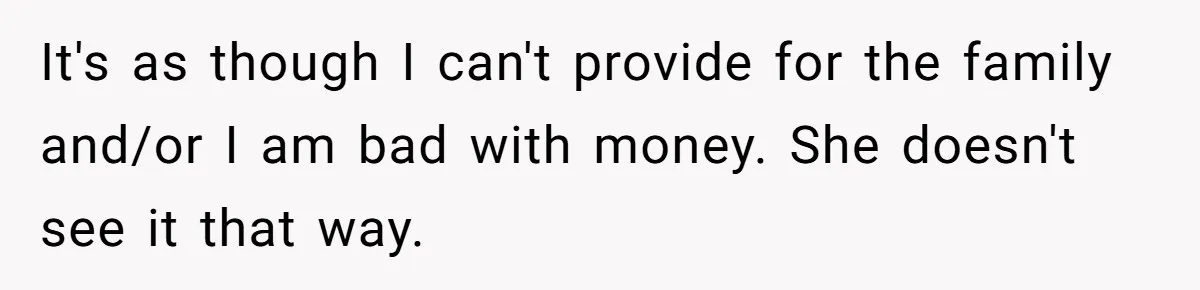 Wife Keeps Telling Everyone They’re Broke For Years, Husband Finally Reveals Their Family Secret It's as though I can't provide for the family and/or I am bad with money. She doesn't see it that way.