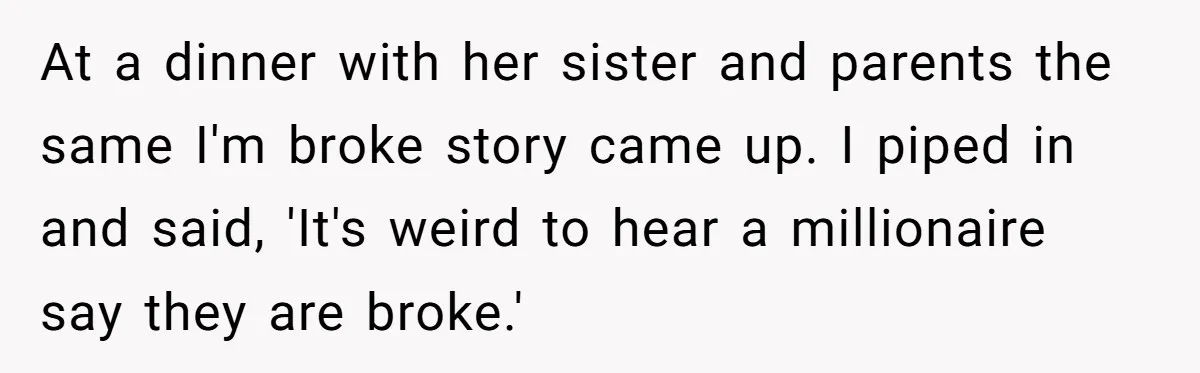 Wife Keeps Telling Everyone They’re Broke For Years, Husband Finally Reveals Their Family Secret At a dinner with her sister and parents the same I'm broke story came up. I piped in and said, 'It's weird to hear a millionaire say they are broke.'