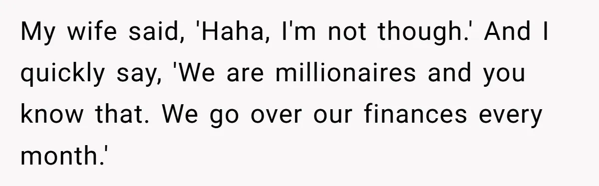 Wife Keeps Telling Everyone They’re Broke For Years, Husband Finally Reveals Their Family Secret My wife said, 'Haha, I'm not though.' And I quickly say, 'We are millionaires and you know that. We go over our finances every month.'