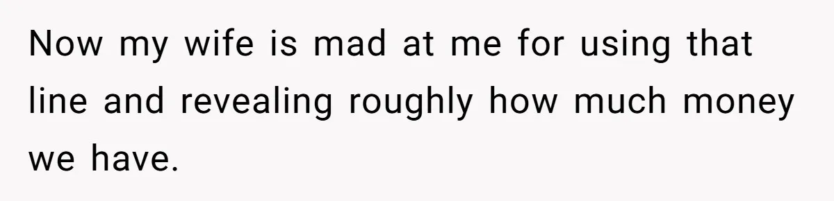 Wife Keeps Telling Everyone They’re Broke For Years, Husband Finally Reveals Their Family Secret Now my wife is mad at me for using that line and revealing roughly how much money we have.