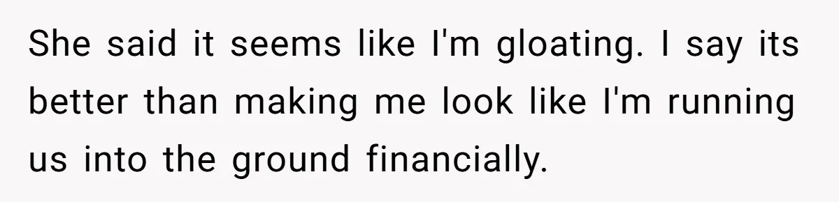 Wife Keeps Telling Everyone They’re Broke For Years, Husband Finally Reveals Their Family Secret She said it seems like I'm gloating. I say its better than making me look like I'm running us into the ground financially.