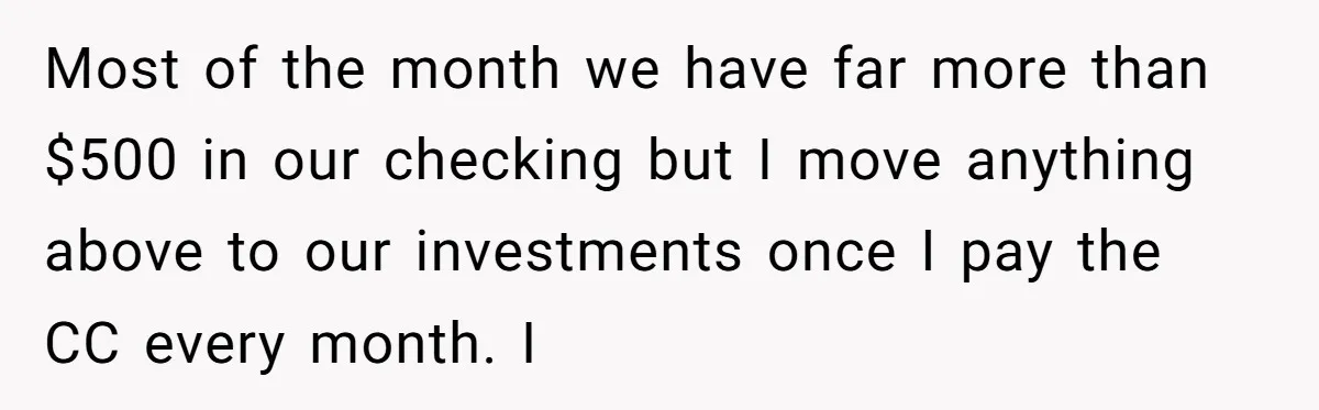 Wife Keeps Telling Everyone They’re Broke For Years, Husband Finally Reveals Their Family Secret Most of the month we have far more than $500 in our checking but I move anything above to our investments once I pay the CC every month. I