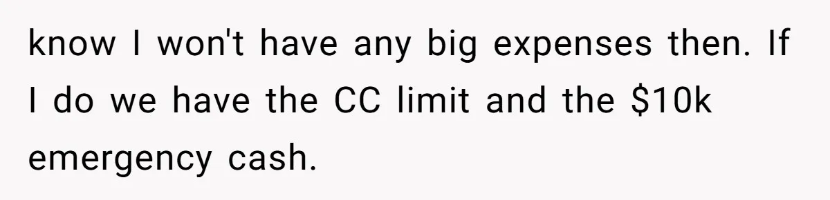 Wife Keeps Telling Everyone They’re Broke For Years, Husband Finally Reveals Their Family Secret know I won't have any big expenses then. If I do we have the CC limit and the $10k emergency cash.