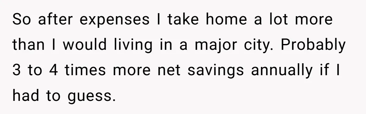 Wife Keeps Telling Everyone They’re Broke For Years, Husband Finally Reveals Their Family Secret So after expenses I take home a lot more than I would living in a major city. Probably 3 to 4 times more net savings annually if I had to...