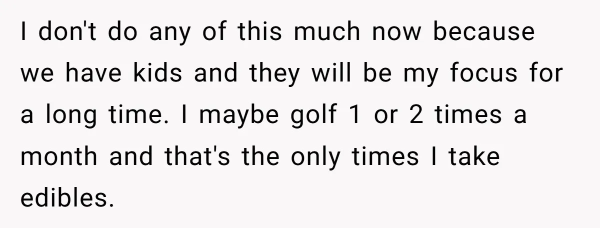 Wife Keeps Telling Everyone They’re Broke For Years, Husband Finally Reveals Their Family Secret I don't do any of this much now because we have kids and they will be my focus for a long time. I maybe golf 1 or 2 times a...
