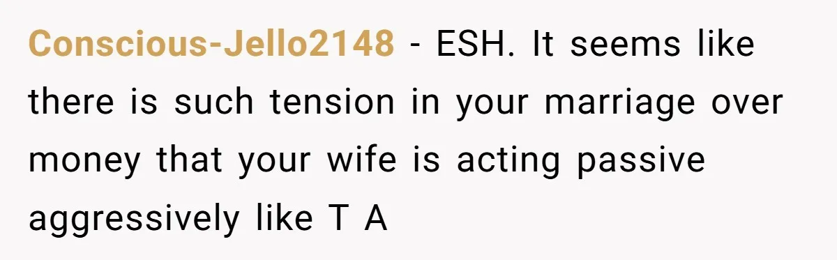 Wife Keeps Telling Everyone They’re Broke For Years, Husband Finally Reveals Their Family Secret Conscious-Jello2148 − ESH. It seems like there is such tension in your marriage over money that your wife is acting passive aggressively like T A