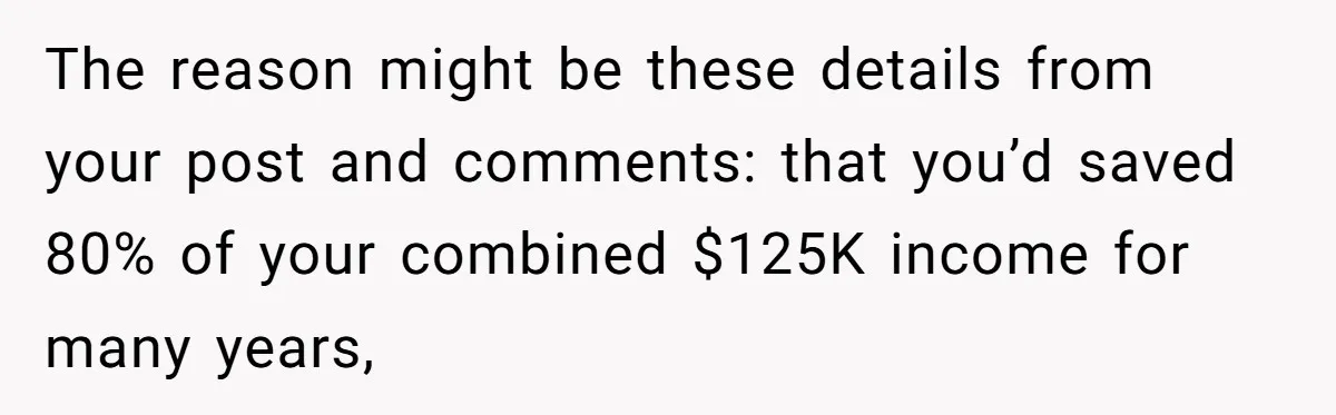 Wife Keeps Telling Everyone They’re Broke For Years, Husband Finally Reveals Their Family Secret The reason might be these details from your post and comments: that you’d saved 80% of your combined $125K income for many years,