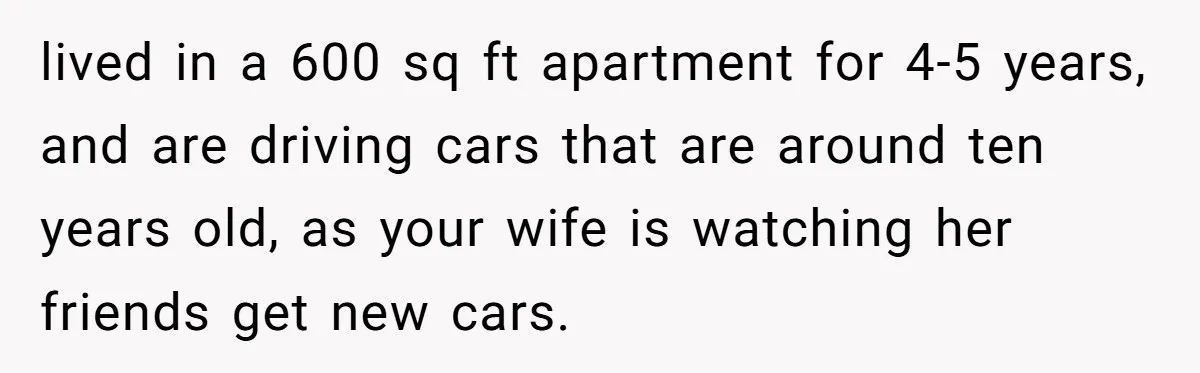 Wife Keeps Telling Everyone They’re Broke For Years, Husband Finally Reveals Their Family Secret lived in a 600 sq ft apartment for 4-5 years, and are driving cars that are around ten years old, as your wife is watching her friends get new cars.