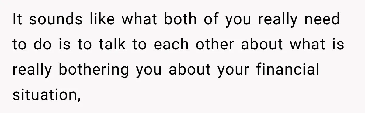 Wife Keeps Telling Everyone They’re Broke For Years, Husband Finally Reveals Their Family Secret It sounds like what both of you really need to do is to talk to each other about what is really bothering you about your financial situation,