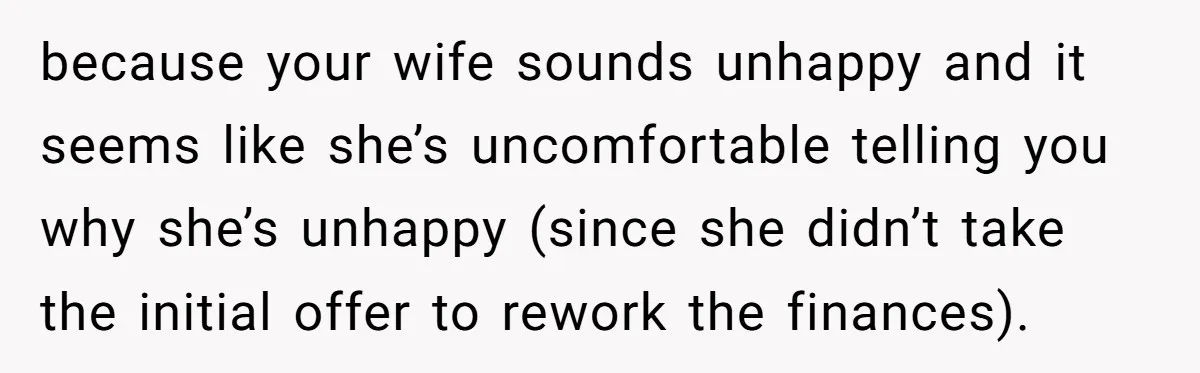 Wife Keeps Telling Everyone They’re Broke For Years, Husband Finally Reveals Their Family Secret because your wife sounds unhappy and it seems like she’s uncomfortable telling you why she’s unhappy (since she didn’t take the initial offer to rework the finances).