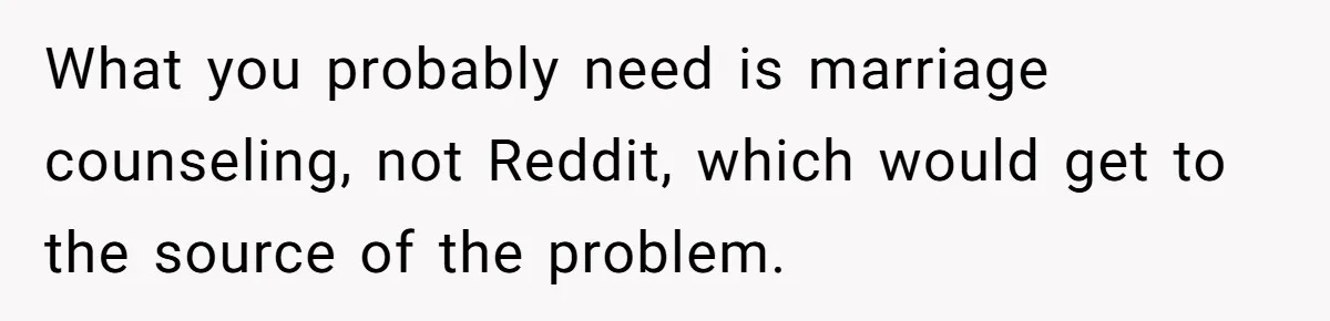 Wife Keeps Telling Everyone They’re Broke For Years, Husband Finally Reveals Their Family Secret What you probably need is marriage counseling, not Reddit, which would get to the source of the problem.