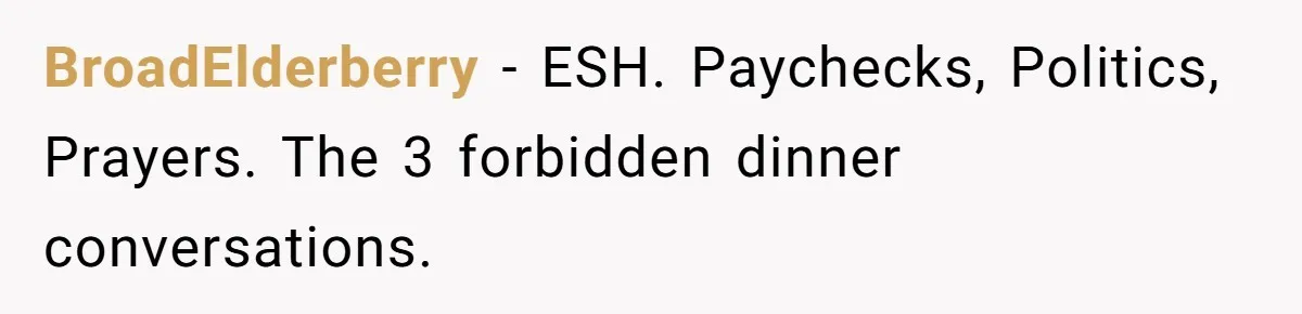 Wife Keeps Telling Everyone They’re Broke For Years, Husband Finally Reveals Their Family Secret BroadElderberry − ESH. Paychecks, Politics, Prayers. The 3 forbidden dinner conversations.