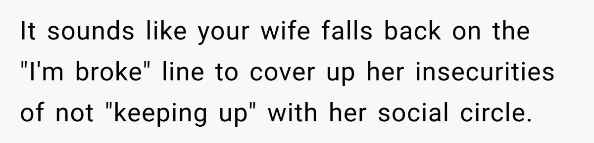 Wife Keeps Telling Everyone They’re Broke For Years, Husband Finally Reveals Their Family Secret It sounds like your wife falls back on the "I'm broke" line to cover up her insecurities of not "keeping up" with her social circle.