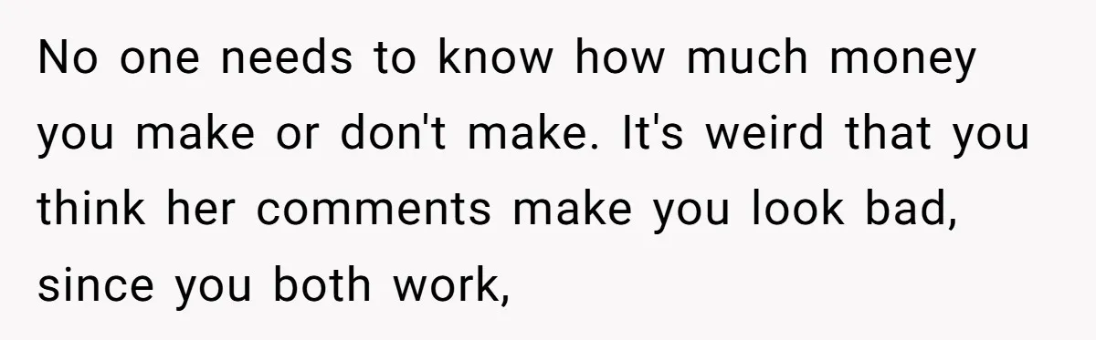 Wife Keeps Telling Everyone They’re Broke For Years, Husband Finally Reveals Their Family Secret No one needs to know how much money you make or don't make. It's weird that you think her comments make you look bad, since you both work,