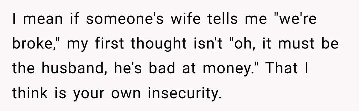 Wife Keeps Telling Everyone They’re Broke For Years, Husband Finally Reveals Their Family Secret I mean if someone's wife tells me "we're broke," my first thought isn't "oh, it must be the husband, he's bad at money." That I think is your own insecurity.