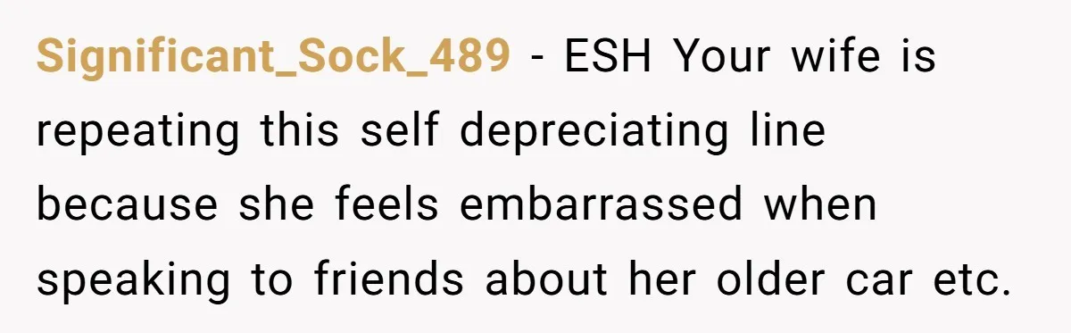 Wife Keeps Telling Everyone They’re Broke For Years, Husband Finally Reveals Their Family Secret Significant_Sock_489 − ESH Your wife is repeating this self depreciating line because she feels embarrassed when speaking to friends about her older car etc.