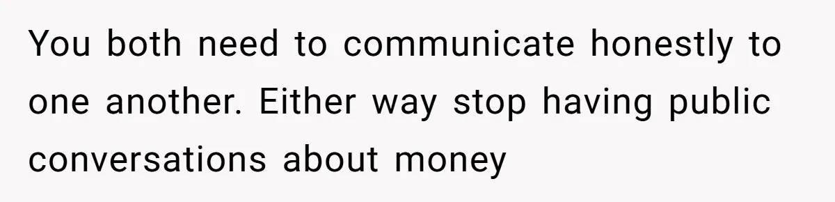 Wife Keeps Telling Everyone They’re Broke For Years, Husband Finally Reveals Their Family Secret You both need to communicate honestly to one another. Either way stop having public conversations about money