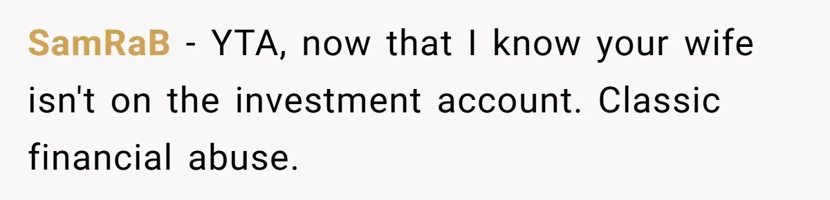 Wife Keeps Telling Everyone They’re Broke For Years, Husband Finally Reveals Their Family Secret SamRaB − YTA, now that I know your wife isn't on the investment account. Classic financial abuse.
