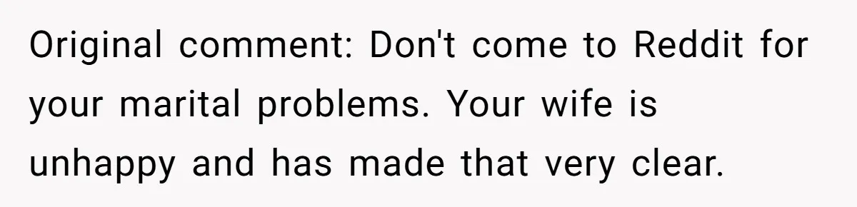 Wife Keeps Telling Everyone They’re Broke For Years, Husband Finally Reveals Their Family Secret Original comment: Don't come to Reddit for your marital problems. Your wife is unhappy and has made that very clear.