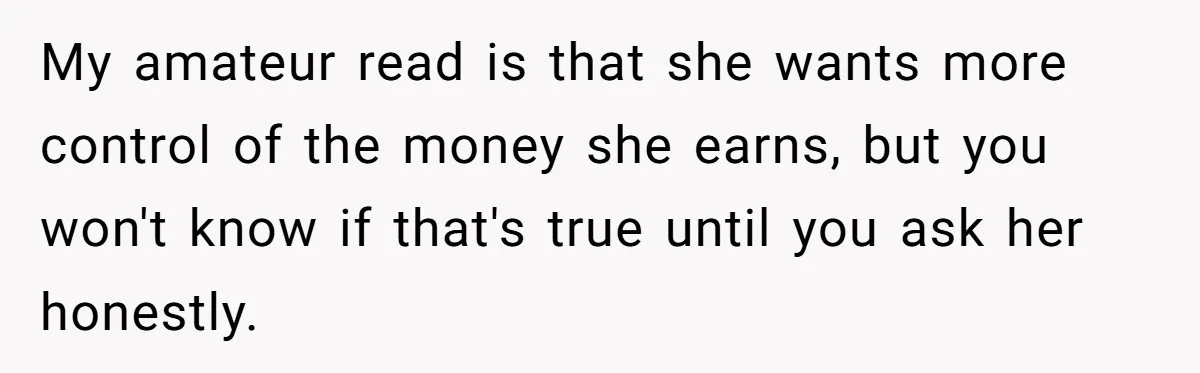 Wife Keeps Telling Everyone They’re Broke For Years, Husband Finally Reveals Their Family Secret My amateur read is that she wants more control of the money she earns, but you won't know if that's true until you ask her honestly.