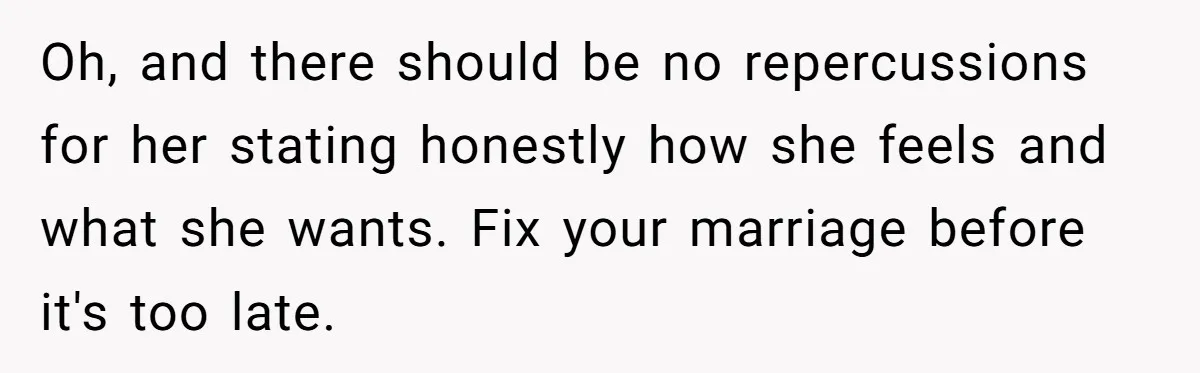 Wife Keeps Telling Everyone They’re Broke For Years, Husband Finally Reveals Their Family Secret Oh, and there should be no repercussions for her stating honestly how she feels and what she wants. Fix your marriage before it's too late.