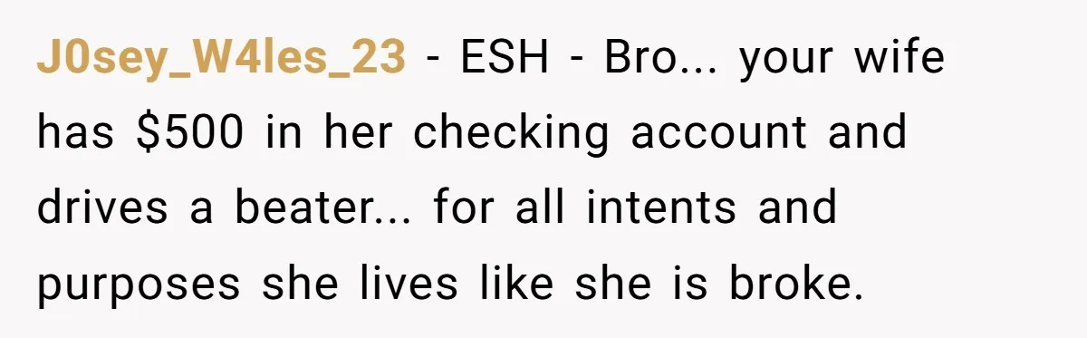 Wife Keeps Telling Everyone They’re Broke For Years, Husband Finally Reveals Their Family Secret J0sey_W4les_23 − ESH - Bro... your wife has $500 in her checking account and drives a beater... for all intents and purposes she lives like she is broke.