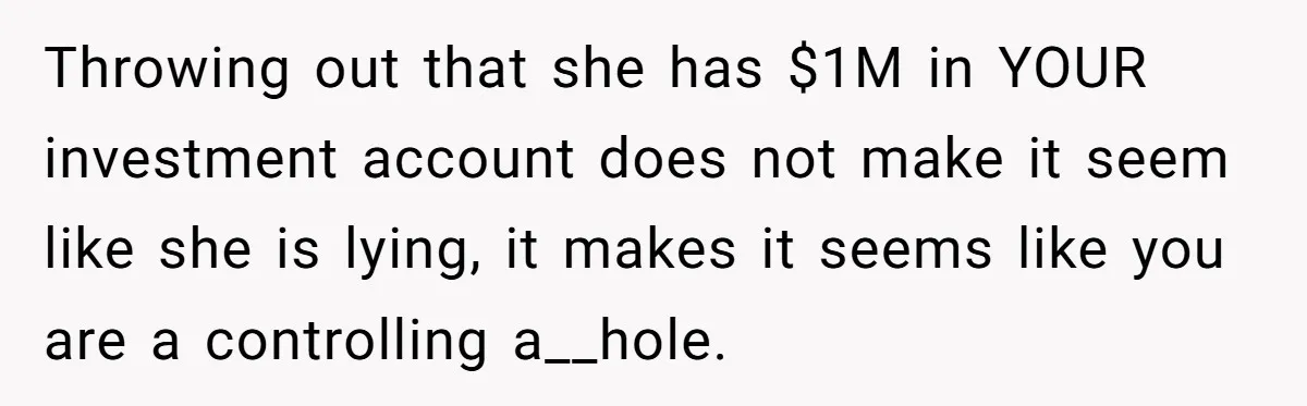 Wife Keeps Telling Everyone They’re Broke For Years, Husband Finally Reveals Their Family Secret Throwing out that she has $1M in YOUR investment account does not make it seem like she is lying, it makes it seems like you are a controlling a__hole.