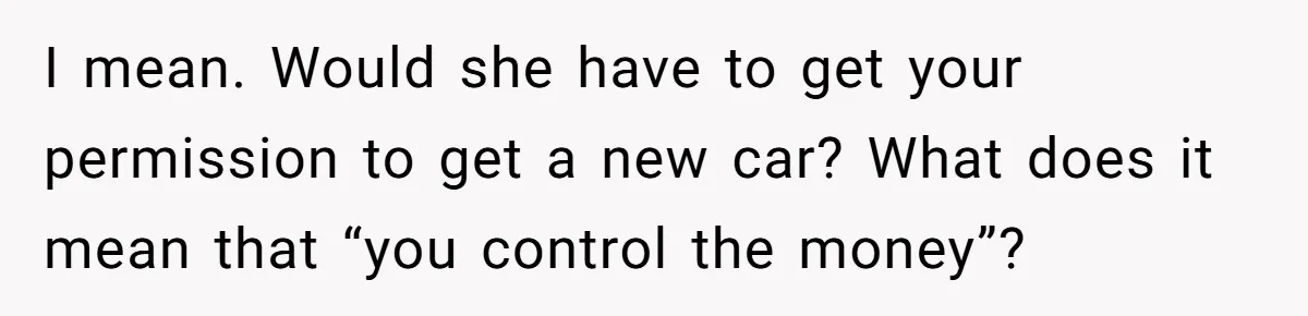Wife Keeps Telling Everyone They’re Broke For Years, Husband Finally Reveals Their Family Secret I mean. Would she have to get your permission to get a new car? What does it mean that “you control the money”?
