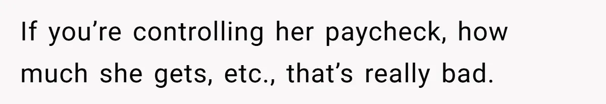 Wife Keeps Telling Everyone They’re Broke For Years, Husband Finally Reveals Their Family Secret If you’re controlling her paycheck, how much she gets, etc., that’s really bad.