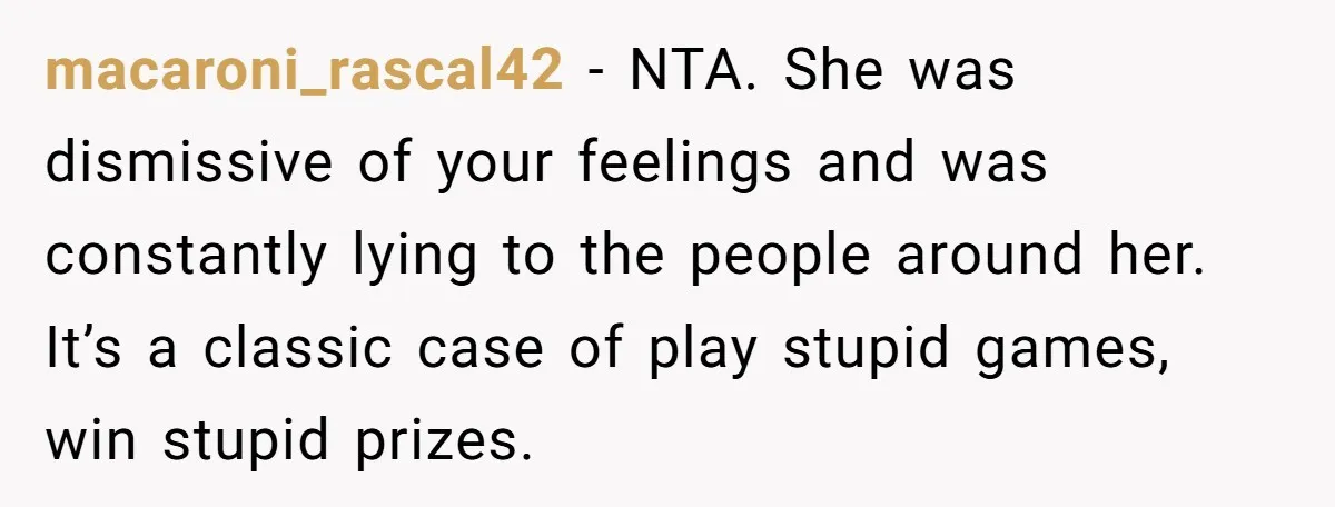 Wife Keeps Telling Everyone They’re Broke For Years, Husband Finally Reveals Their Family Secret macaroni_rascal42 − NTA. She was dismissive of your feelings and was constantly lying to the people around her. It’s a classic case of play stupid games, win stupid prizes.