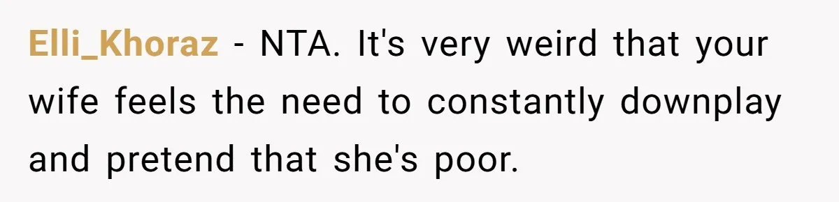 Wife Keeps Telling Everyone They’re Broke For Years, Husband Finally Reveals Their Family Secret Elli_Khoraz − NTA. It's very weird that your wife feels the need to constantly downplay and pretend that she's poor.