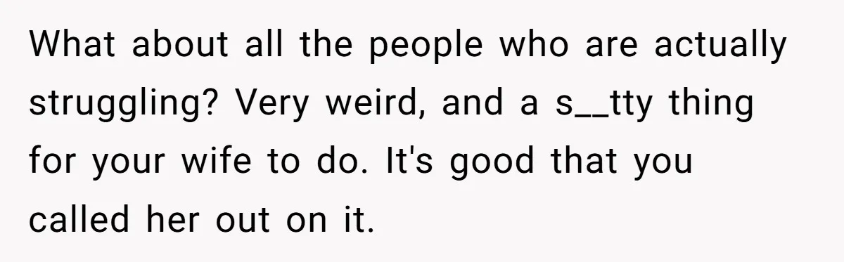Wife Keeps Telling Everyone They’re Broke For Years, Husband Finally Reveals Their Family Secret What about all the people who are actually struggling? Very weird, and a s__tty thing for your wife to do. It's good that you called her out on it.