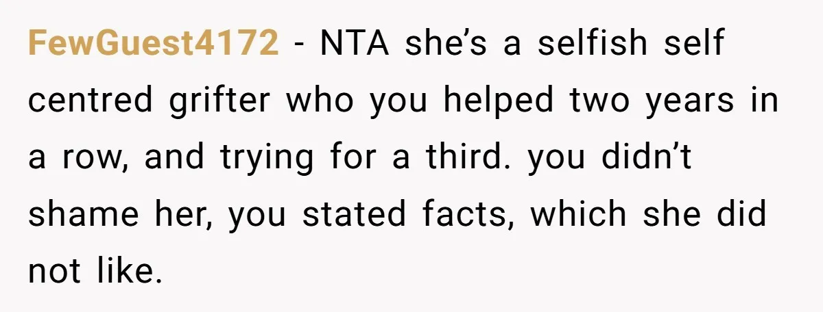 She Helped a ‘Mom in Need’ Twice - Then Found Out the Mom Was Funding a Shopping-Haul Lifestyle FewGuest4172 − NTA she’s a selfish self centred grifter who you helped two years in a row, and trying for a third. you didn’t shame her, you stated facts, which...