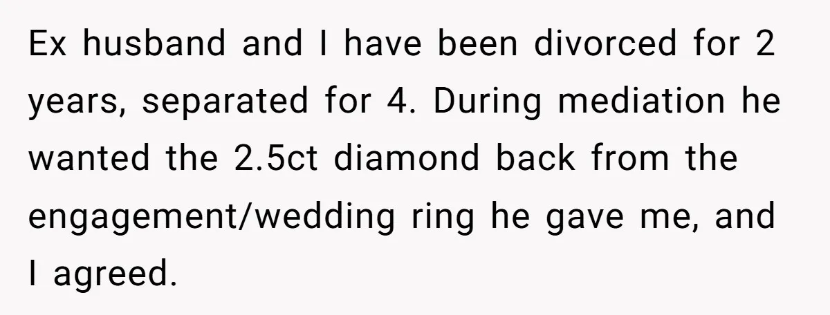 She Spotted Her Old Diamond on Her Ex’s New Fiancée - Now She’s Tempted to Tell Her the Truth Ex husband and I have been divorced for 2 years, separated for 4. During mediation he wanted the 2.5ct diamond back from the engagement/wedding ring he gave me, and I...