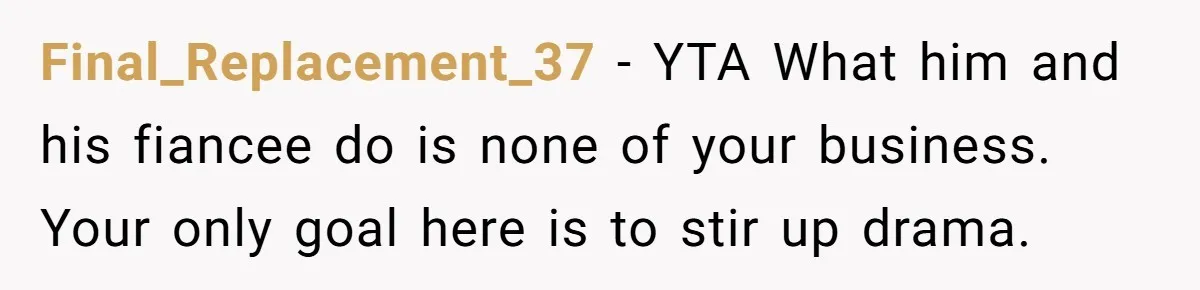She Spotted Her Old Diamond on Her Ex’s New Fiancée - Now She’s Tempted to Tell Her the Truth Final_Replacement_37 − YTA What him and his fiancee do is none of your business. Your only goal here is to stir up drama.