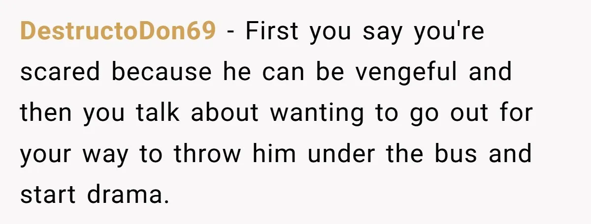 She Spotted Her Old Diamond on Her Ex’s New Fiancée - Now She’s Tempted to Tell Her the Truth DestructoDon69 − First you say you're scared because he can be vengeful and then you talk about wanting to go out for your way to throw him under the bus...