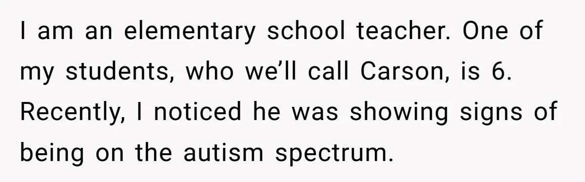 She Moved a Struggling Student to a Calmer Spot - Now His Mom Is Furious and Calling Her Ou I am an elementary school teacher. One of my students, who we’ll call Carson, is 6. Recently, I noticed he was showing signs of being on the autism spectrum.