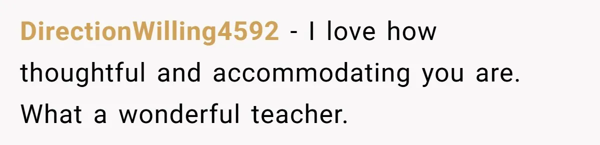 She Moved a Struggling Student to a Calmer Spot - Now His Mom Is Furious and Calling Her Ou DirectionWilling4592 − I love how thoughtful and accommodating you are. What a wonderful teacher.