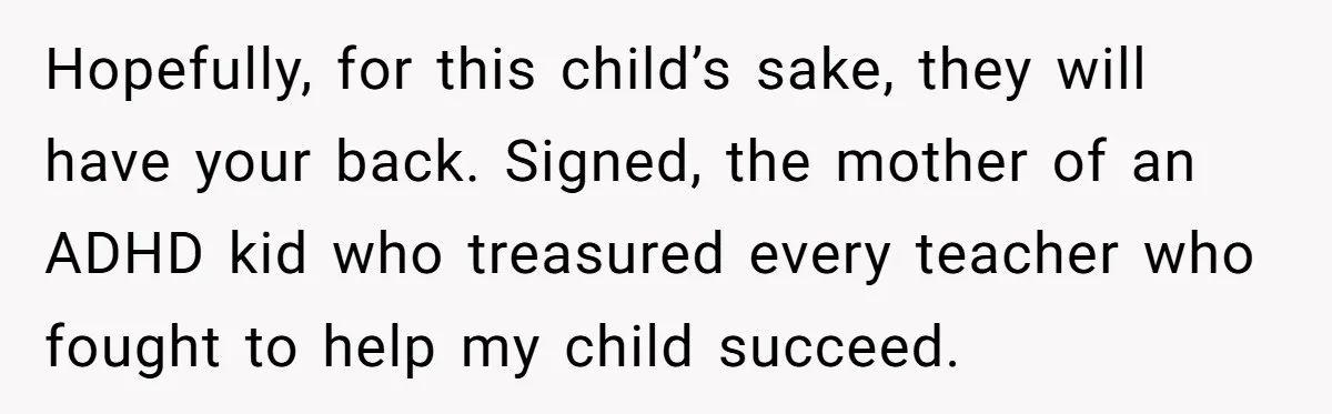 She Moved a Struggling Student to a Calmer Spot - Now His Mom Is Furious and Calling Her Ou Hopefully, for this child’s sake, they will have your back. Signed, the mother of an ADHD kid who treasured every teacher who fought to help my child succeed.