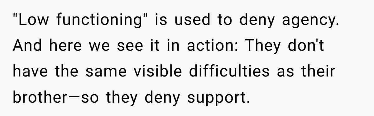 She Moved a Struggling Student to a Calmer Spot - Now His Mom Is Furious and Calling Her Ou "Low functioning" is used to deny agency. And here we see it in action: They don't have the same visible difficulties as their brother—so they deny support.
