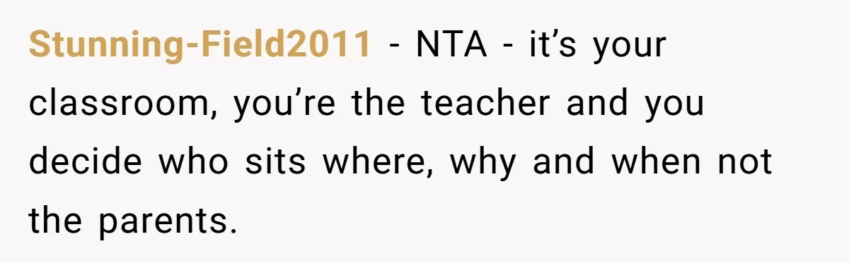She Moved a Struggling Student to a Calmer Spot - Now His Mom Is Furious and Calling Her Ou Stunning-Field2011 − NTA - it’s your classroom, you’re the teacher and you decide who sits where, why and when not the parents.