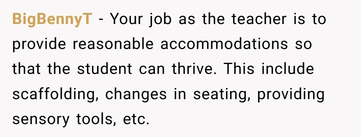 She Moved a Struggling Student to a Calmer Spot - Now His Mom Is Furious and Calling Her Ou BigBennyT − Your job as the teacher is to provide reasonable accommodations so that the student can thrive. This include scaffolding, changes in seating, providing sensory tools, etc.
