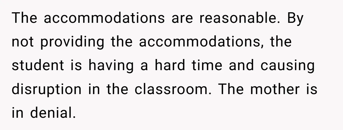 She Moved a Struggling Student to a Calmer Spot - Now His Mom Is Furious and Calling Her Ou The accommodations are reasonable. By not providing the accommodations, the student is having a hard time and causing disruption in the classroom. The mother is in denial.